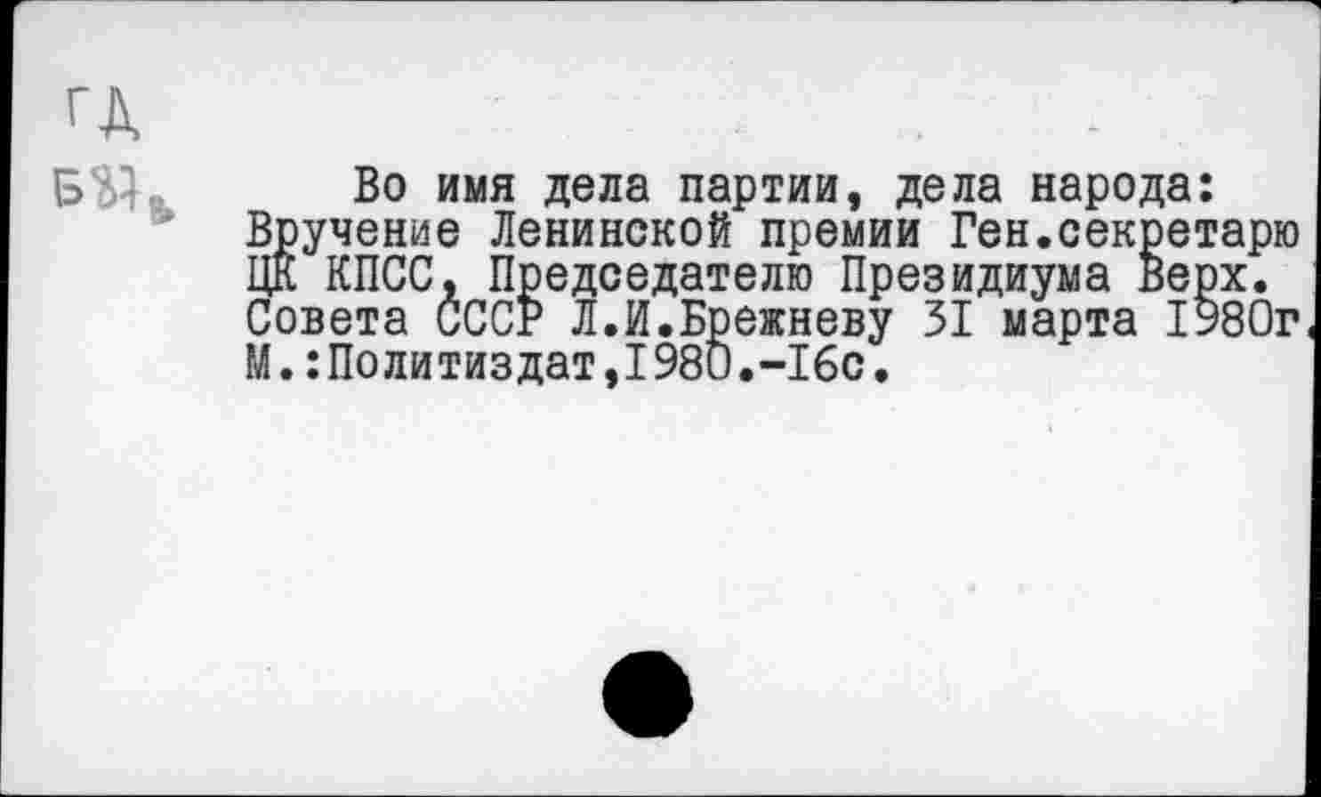 ﻿Во имя дела партии, дела народа: Вручение Ленинской премии Ген.секретарю ЦК КПСС, Председателю Президиума Верх. Совета СССР Л.И.Брежневу 31 марта 1980г М.Политиздат,1980.-16с.